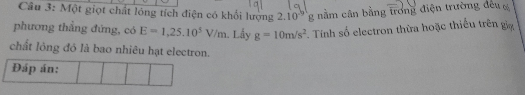 Một giọt chất lóng tích điện có khối lượng 2.10° g nằm cân bằng trong điện trường đêu c 
phương thẳng đứng, có E=1,25.10^5V/m. Lấy g=10m/s^2 *. Tính số electron thừa hoặc thiếu trên giọt 
chất lỏng đó là bao nhiêu hạt electron. 
Đáp án: