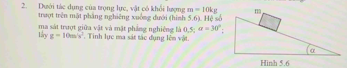 Dưới tác dụng của trọng lực, vật có khối lượng m=10kg
trượt trên mặt phẳng nghiêng xuống dưới (hình 5.6). Hệ số 
ma sát trượt giữa vật và mặt phẳng nghiêng là 0,5; alpha =30°; 
lấy g=10m/s^2. Tính lực ma sát tác dụng lên vật.