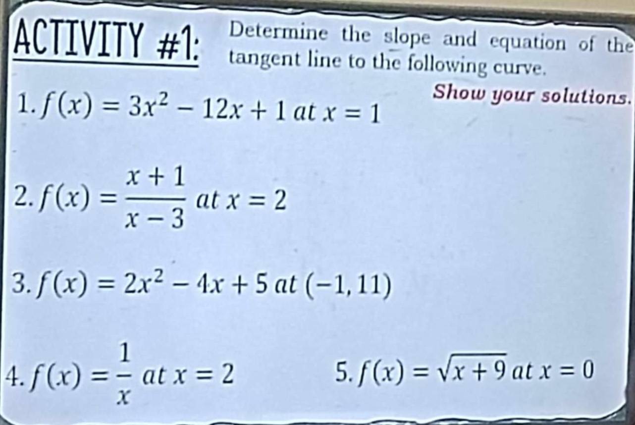 Determine the slope and equation of the 
ACTIVITY #1: tangent line to the following curve. 
Show your solutions. 
1. f(x)=3x^2-12x+1 at x=1
2. f(x)= (x+1)/x-3  at x=2
3. f(x)=2x^2-4x+5at(-1,11)
4. f(x)= 1/x atx=2
5. f(x)=sqrt(x+9) at x=0