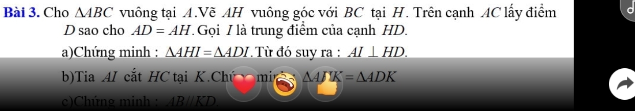 Cho △ ABC vuông tại A.Vẽ AH vuông góc với BC tại H. Trên cạnh AC lấy điểm 
D sao cho AD=AH Gọi I là trung điểm của cạnh HD. 
a)Chứng minh : _ △ AHI=△ ADI * Từ đó suy ra : AI⊥ HD. 
b)Tia AI cắt HC tại K.Chú mi △ AJK=△ ADK
c)Chứng minh : AB/KD.