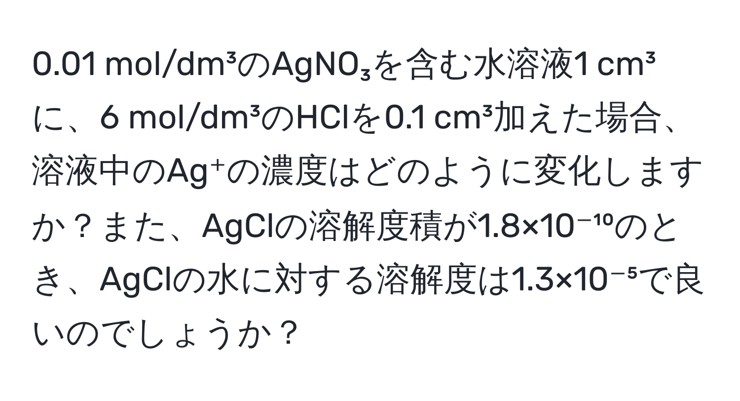 0.01 mol/dm³のAgNO₃を含む水溶液1 cm³に、6 mol/dm³のHClを0.1 cm³加えた場合、溶液中のAg⁺の濃度はどのように変化しますか？また、AgClの溶解度積が1.8×10⁻¹⁰のとき、AgClの水に対する溶解度は1.3×10⁻⁵で良いのでしょうか？