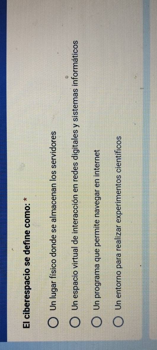 El ciberespacio se defíne como: *
Un lugar físico donde se almacenan los servidores
Un espacio virtual de interacción en redes digitales y sistemas informáticos
Un programa que permite navegar en internet
Un entorno para realizar experimentos científicos