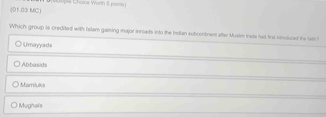 5(Multiple Choice Worth 5 points)
(01.03 MC)
Which group is credited with Islam gaining major inroads into the Indian subcontinent after Muslim trade had first introduced the faith?
Umayyads
Abbasids
Mamluks
Mughals