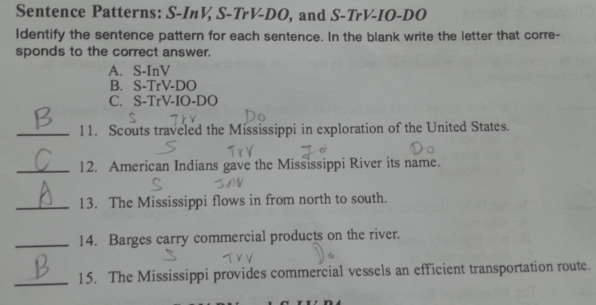 Sentence Patterns: S-InV, S-TrV-DO, and S-TrV-IO-DO
Identify the sentence pattern for each sentence. In the blank write the letter that corre-
sponds to the correct answer.
A. S-InV
B. S-TrV-DO
C. S-TrV-IO-DO
_11. Scouts traveled the Mississippi in exploration of the United States.
_12. American Indians gave the Mississippi River its name.
_13. The Mississippi flows in from north to south.
_14. Barges carry commercial products on the river.
_15. The Mississippi provides commercial vessels an efficient transportation route.