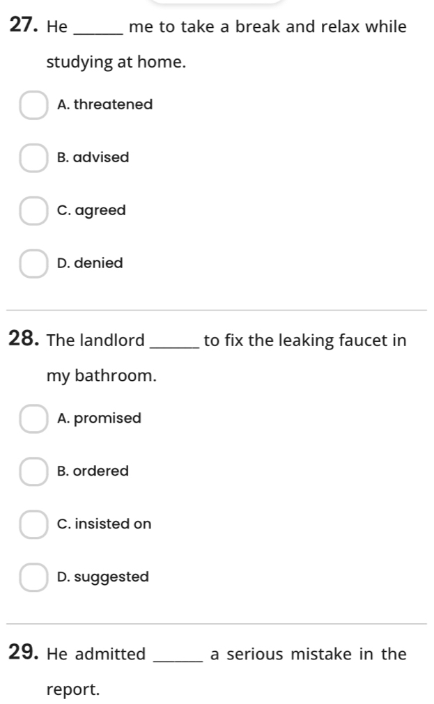 He _me to take a break and relax while
studying at home.
A. threatened
B. advised
C. agreed
D. denied
28. The landlord _to fix the leaking faucet in
my bathroom.
A. promised
B. ordered
C. insisted on
D. suggested
29. He admitted _a serious mistake in the
report.