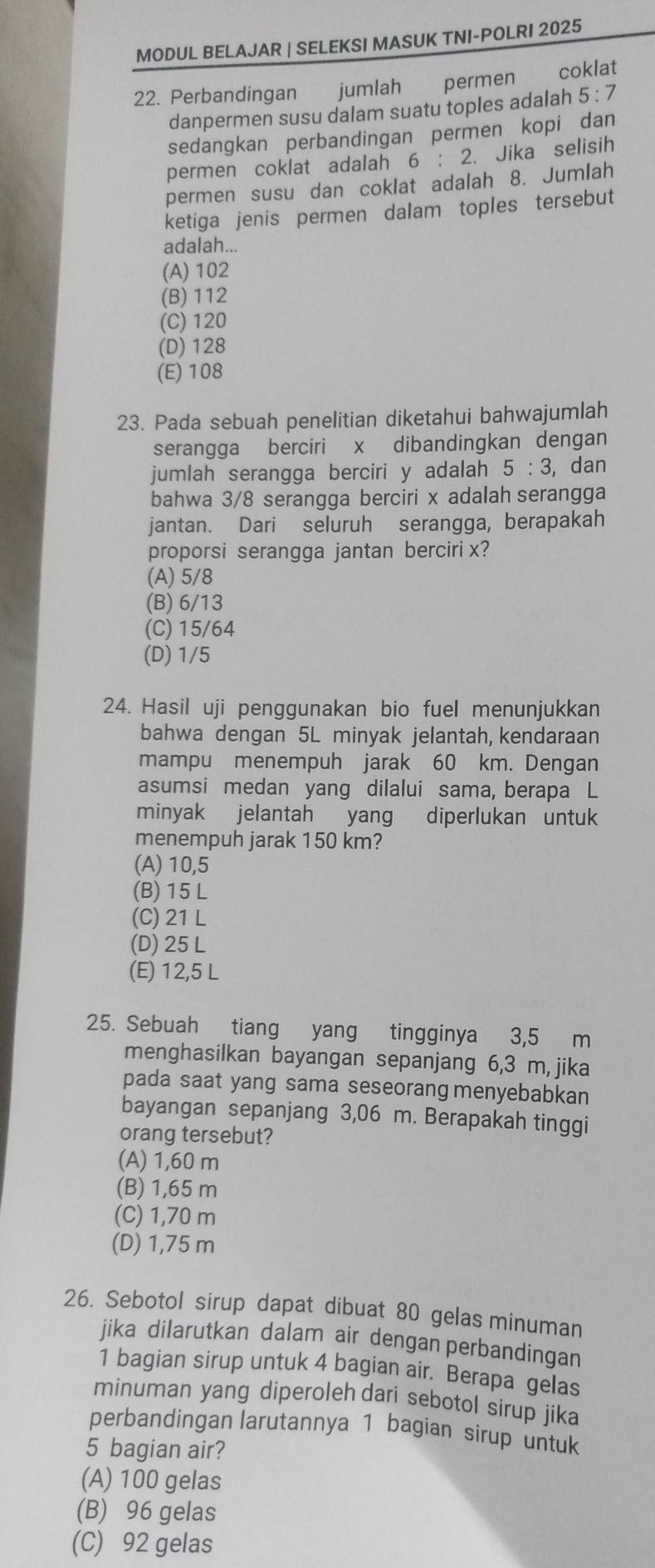 MODUL BELAJAR | SELEKSI MASUK TNI-POLRI 2025
22. Perbandingan jumlah permen coklat
danpermen susu dalam suatu toples adalah 5:7
sedangkan perbandingan permen kopi dan
permen coklat adalah 6:2. Jika selisih
permen susu dan coklat adalah 8. Jumlah
ketiga jenis permen dalam toples tersebut
adalah...
(A) 102
(B) 112
(C) 120
(D) 128
(E) 108
23. Pada sebuah penelitian diketahui bahwajumlah
serangga berciri x dibandingkan dengan
jumlah serangga berciri y adalah 5:3 , dan
bahwa 3/8 serangga berciri x adalah serangga
jantan. Dari seluruh serangga, berapakah
proporsi serangga jantan berciri x?
(A) 5/8
(B) 6/13
(C) 15/64
(D) 1/5
24. Hasil uji penggunakan bio fuel menunjukkan
bahwa dengan 5L minyak jelantah, kendaraan
mampu menempuh jarak 60 km. Dengan
asumsi medan yang dilalui sama, berapa L
minyak jelantah yang diperlukan untuk
menempuh jarak 150 km?
(A) 10,5
(B) 15 L
(C) 21 L
(D) 25 L
(E) 12,5 L
25. Sebuah tiang yang tingginya 3,5 m
menghasilkan bayangan sepanjang 6,3 m, jika
pada saat yang sama seseorang menyebabkan
bayangan sepanjang 3,06 m. Berapakah tinggi
orang tersebut?
(A) 1,60 m
(B) 1,65 m
(C) 1,70 m
(D) 1,75 m
26. Sebotol sirup dapat dibuat 80 gelas minuman
jika dilarutkan dalam air dengan perbandingan
1 bagian sirup untuk 4 bagian air. Berapa gelas
minuman yang diperoleh dari sebotol sirup jika
perbandingan larutannya 1 bagian sirup untuk
5 bagian air?
(A) 100 gelas
(B) 96 gelas
(C) 92 gelas