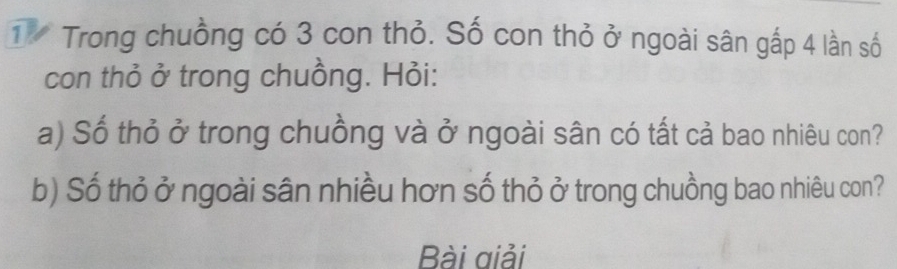 Trong chuồng có 3 con thỏ. Số con thỏ ở ngoài sân gắp 4 lần số 
con thỏ ở trong chuồng. Hỏi: 
a) Số thỏ ở trong chuồng và ở ngoài sân có tất cả bao nhiêu con? 
b) Số thỏ ở ngoài sân nhiều hơn số thỏ ở trong chuồng bao nhiêu con? 
Bài giải