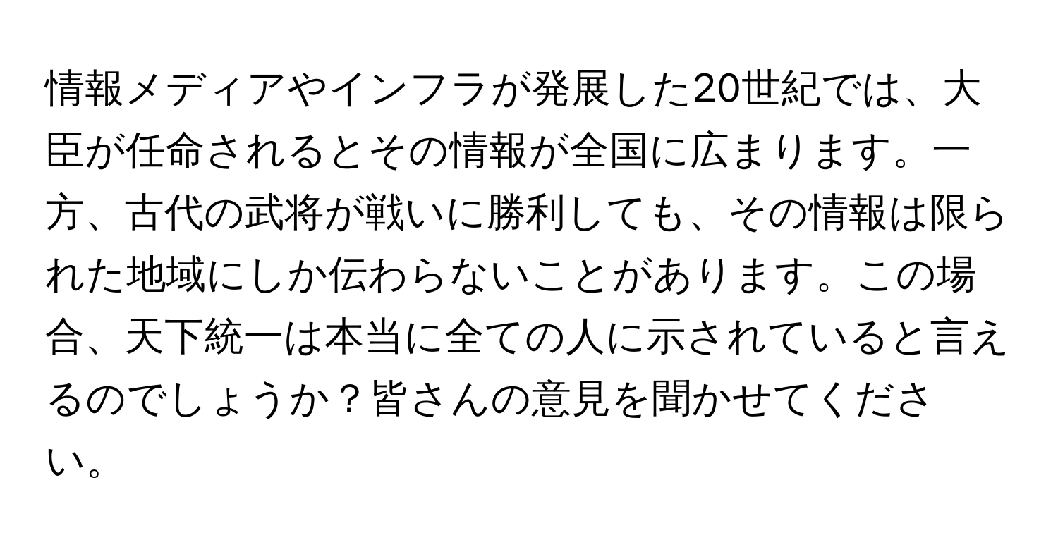 情報メディアやインフラが発展した20世紀では、大臣が任命されるとその情報が全国に広まります。一方、古代の武将が戦いに勝利しても、その情報は限られた地域にしか伝わらないことがあります。この場合、天下統一は本当に全ての人に示されていると言えるのでしょうか？皆さんの意見を聞かせてください。