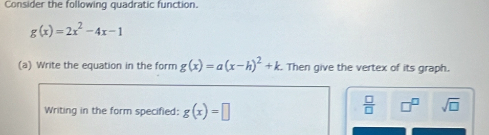 Consider the following quadratic function.
g(x)=2x^2-4x-1
(a) Write the equation in the form g(x)=a(x-h)^2+k. Then give the vertex of its graph. 
Writing in the form specified: g(x)=□
 □ /□   □^(□) sqrt(□ )