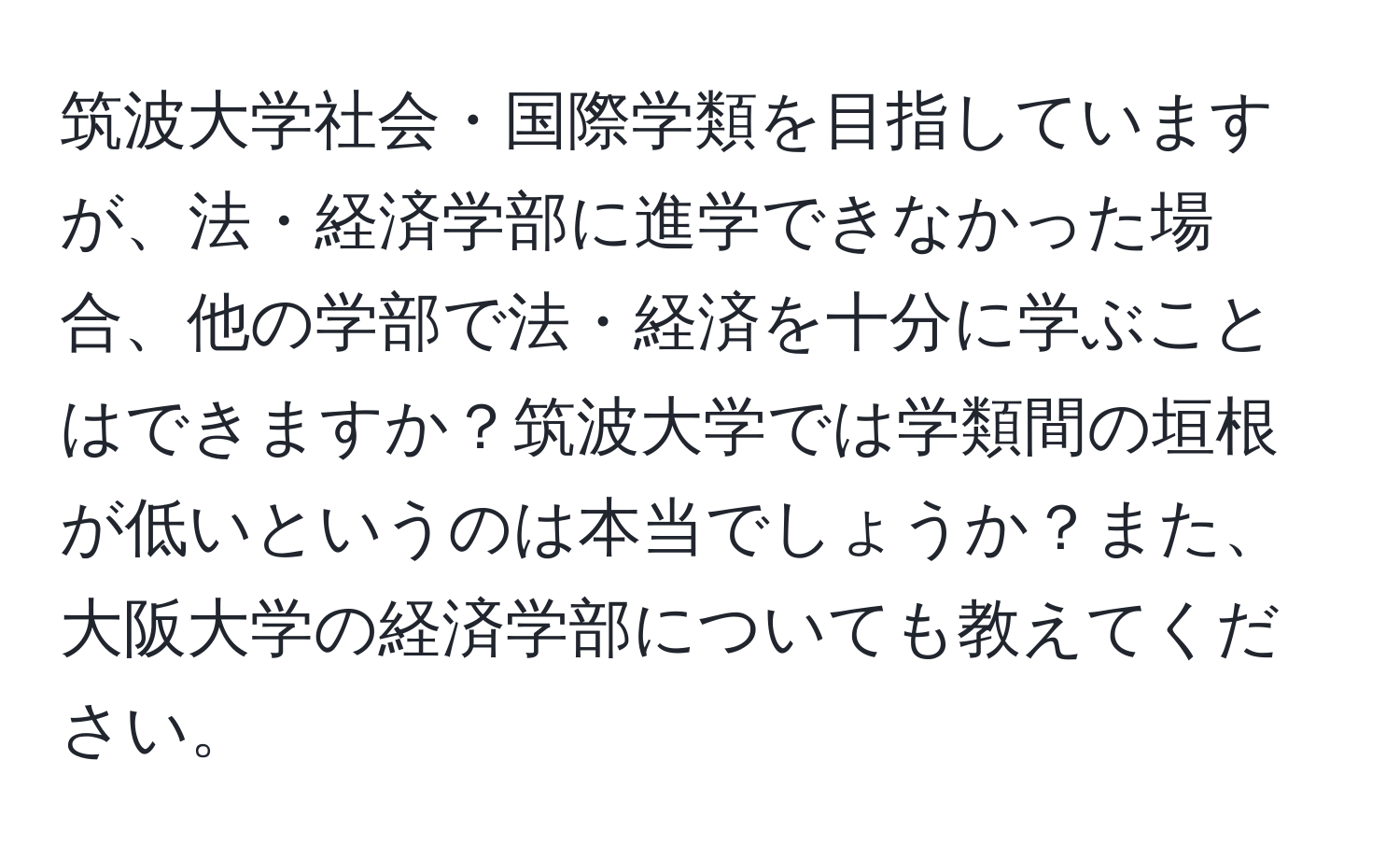 筑波大学社会・国際学類を目指していますが、法・経済学部に進学できなかった場合、他の学部で法・経済を十分に学ぶことはできますか？筑波大学では学類間の垣根が低いというのは本当でしょうか？また、大阪大学の経済学部についても教えてください。