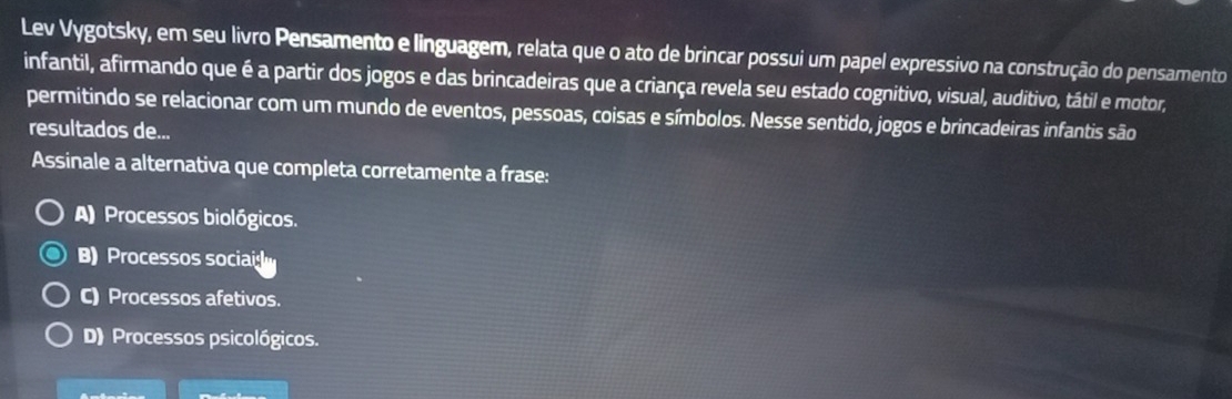 Lev Vygotsky, em seu livro Pensamento e linguagem, relata que o ato de brincar possui um papel expressivo na construção do pensamento
infantil, afirmando que é a partir dos jogos e das brincadeiras que a criança revela seu estado cognitivo, visual, auditivo, tátil e motor,
permitindo se relacionar com um mundo de eventos, pessoas, coisas e símbolos. Nesse sentido, jogos e brincadeiras infantis são
resultados de...
Assinale a alternativa que completa corretamente a frase:
A) Processos biológicos.
B) Processos socia
C) Processos afetivos.
D) Processos psicológicos.