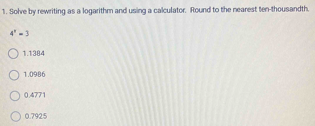 Solve by rewriting as a logarithm and using a calculator. Round to the nearest ten-thousandth.
4^x=3
1.1384
1.0986
0.4771
0.7925