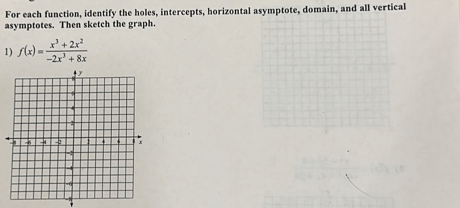 For each function, identify the holes, intercepts, horizontal asymptote, domain, and all vertical 
asymptotes. Then sketch the graph. 
1) f(x)= (x^3+2x^2)/-2x^3+8x 