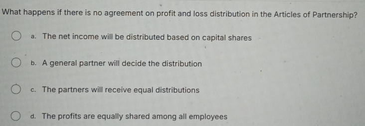 What happens if there is no agreement on profit and loss distribution in the Articles of Partnership?
a. The net income will be distributed based on capital shares
b. A general partner will decide the distribution
c. The partners will receive equal distributions
d. The profits are equally shared among all employees