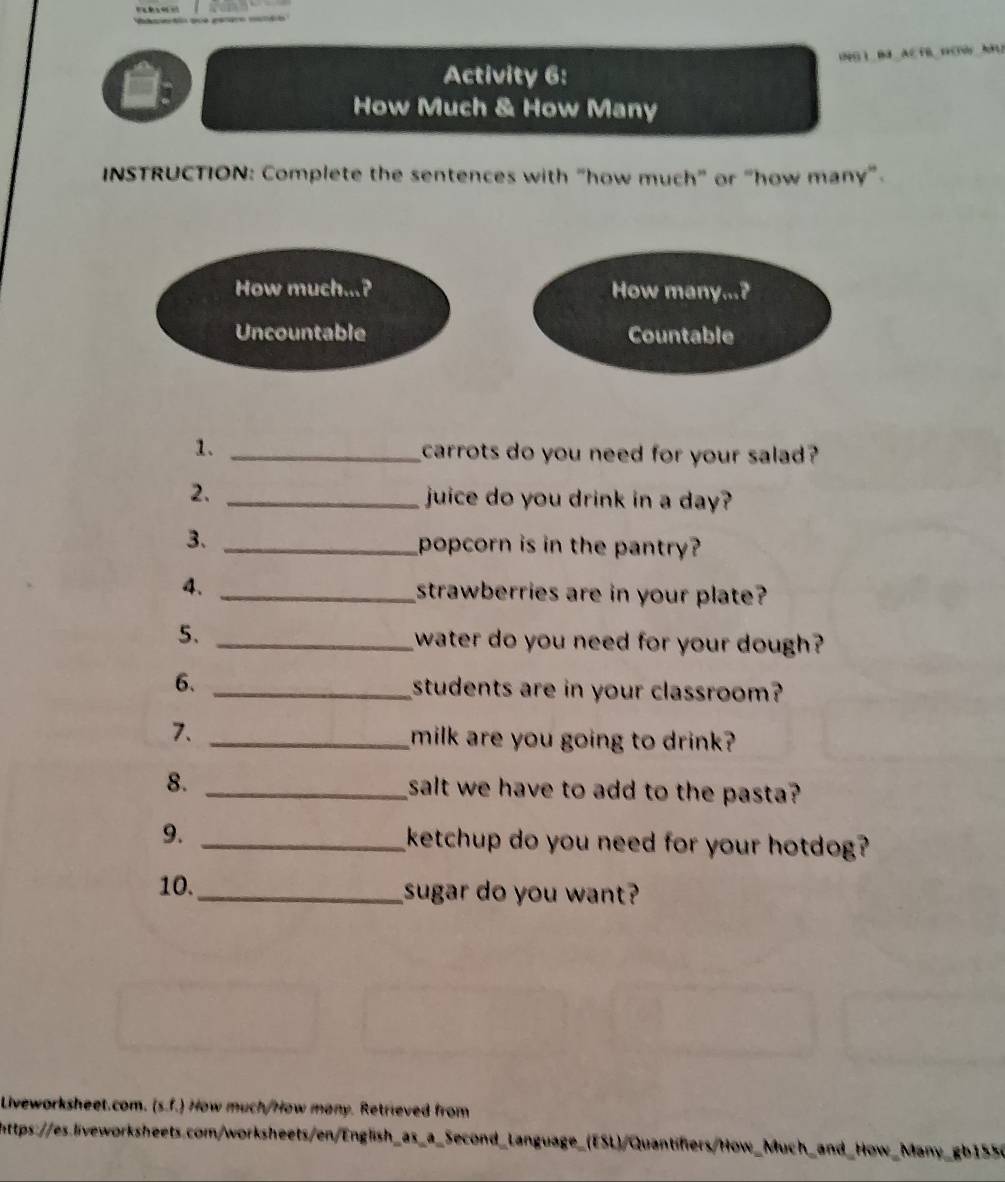 OG 1 BE AE FB D CWAFU 
Activity 6: 
How Much & How Many 
INSTRUCTION: Complete the sentences with "how much" or “how many”. 
How much...? How many...? 
Uncountable Countable 
1. _carrots do you need for your salad? 
2. _juice do you drink in a day? 
3. _popcorn is in the pantry? 
4. _strawberries are in your plate? 
5、 _water do you need for your dough? 
6. _students are in your classroom? 
7. _milk are you going to drink? 
8. _salt we have to add to the pasta? 
9. _ketchup do you need for your hotdog? 
10._ sugar do you want? 
Liveworksheet.com. (s.f.) How much/How many. Retrieved from 
https://es.liveworksheets.com/worksheets/en/English_as_a_Second_Language_(ESL)/Quantifiers/How_Much_and_How_Many_gb1556