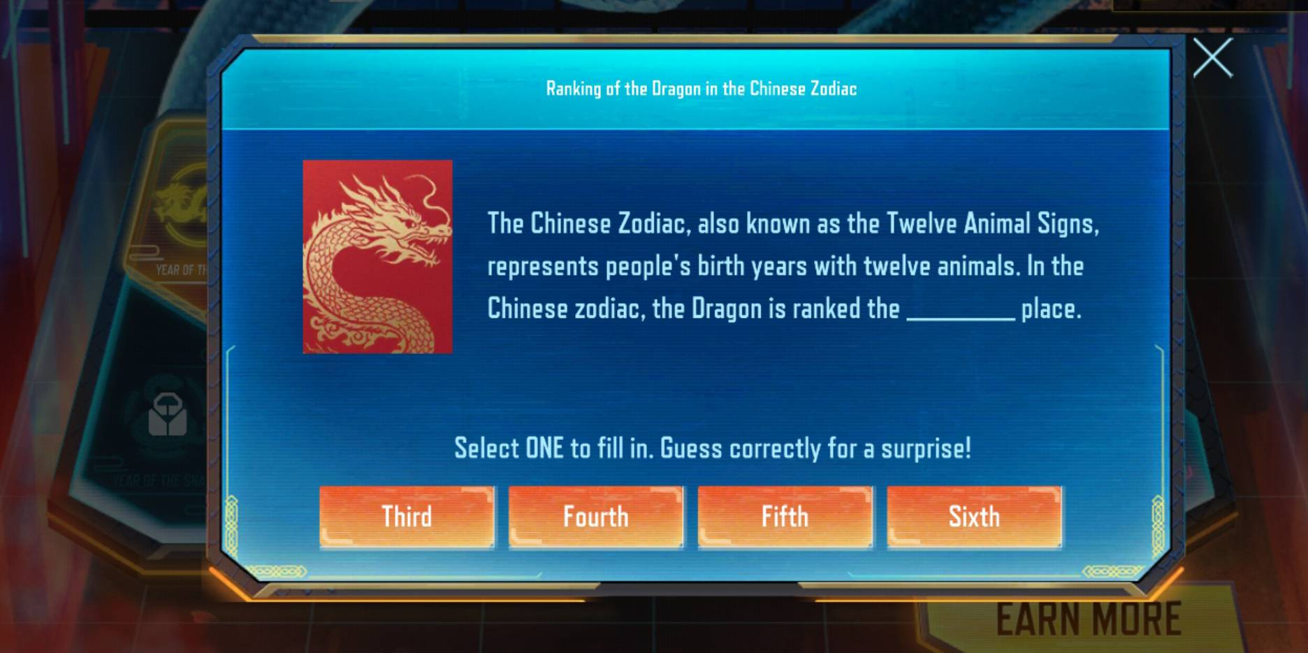 Ranking of the Dragon in the Chinese Zodiac
The Chinese Zodiac, also known as the Twelve Animal Signs,
YEAR OF TI
represents people's birth years with twelve animals. In the
Chinese zodiac, the Dragon is ranked the _place.
Select ONE to fill in. Guess correctly for a surprise!
Third Fourth Fifth Sixth
EARN MORE