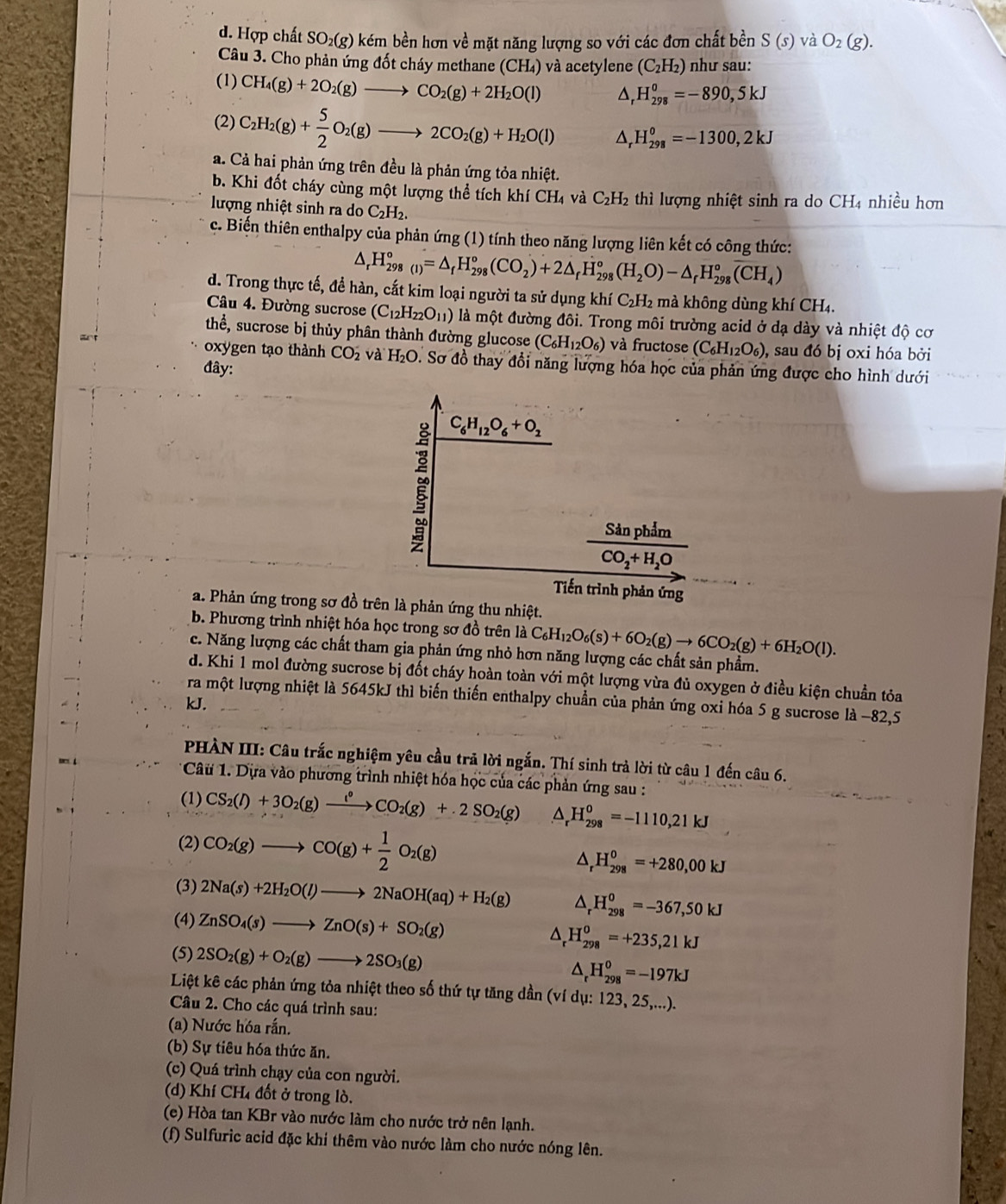 d. Hợp chất SO₂(g) kém bền hơn về mặt năng lượng so với các đơn chất bền S(s) và O_2(g).
Câu 3. Cho phản ứng đốt cháy methane (CH₄) và acetylene (C_2H_2) như sau:
(1) CH_4(g)+2O_2(g)to CO_2(g)+2H_2O(l). △ . H_(298)^0=-890,5kJ
(2) C_2H_2(g)+ 5/2 O_2(g)to 2CO_2(g)+H_2O(l) △ _rH_(298)^o=-1300,2kJ
a. Cả hai phản ứng trên đều là phản ứng tỏa nhiệt.
b. Khi đốt cháy cùng một lượng thể tích khí CH₄ và C_2H_2 thì lượng nhiệt sinh ra do CH4 nhiều hơn
lượng nhiệt sinh ra do C_2H_2.
c. Biến thiên enthalpy của phản ứng (1) tính theo năng lượng liên kết có công thức:
△ _rH_(298(1))°=△ _fH_(298)°(CO_2)+2△ _fH_(298)°(H_2O)-△ _rH_(298)°overline (CH_4)
d. Trong thực tế, đề hàn, cắt kim loại người ta sử dụng khiC_2H_2 mà không dùng kh CH_4.
Câu 4. Đường sucrose (C_12H_22O_11) là một đường đôi. Trong môi trường acid ở dạ dày và nhiệt độ cơ
thể, sucrose bị thủy phân thành đường glucose (C_6H_12O_6) và fructose (C_6H_12O_6) , sau đó bị oxi hóa bởi
oxygen tạo thành CO_2 và H_2C D. Sơ đồ thay đổi năng lượng hóa học của phản ứng được cho hình dưới
đây:
C_6H_12O_6+O_2
frac SinphimCO_2+H_2O
Tiến trình phản ứng
a. Phản ứng trong sơ đồ trên là phản ứng thu nhiệt.
b. Phương trình nhiệt hóa học trong sơ đồ trên là C_6H_12O_6(s)+6O_2(g)to 6CO_2(g)+6H_2O(l).
c. Năng lượng các chất tham gia phản ứng nhỏ hơn năng lượng các chất sản phẩm.
d. Khi 1 mol đường sucrose bị đốt cháy hoàn toàn với một lượng vừa đủ oxygen ở điều kiện chuẩn tỏa
ra một lượng nhiệt là 5645kJ thì biến thiến enthalpy chuẩn của phản ứng oxi hóa 5 g sucrose là −82,5
kJ.
PHÀN III: Câu trắc nghiệm yêu cầu trả lời ngắn. Thí sinh trả lời từ câu 1 đến câu 6.
Câu 1. Dựa vào phương trình nhiệt hóa học của các phản ứng sau :
(1) CS_2(l)+3O_2(g)xrightarrow l°CO_2(g)+2SO_2(g) △ _rH_(298)^o=-1110,21kJ
(2) CO_2(g)to CO(g)+ 1/2 O_2(g)
△ _rH_(298)^o=+280,00kJ
(3) 2Na(s)+2H_2O(l)to 2NaOH(aq)+H_2(g) △ _rH_(298)^o=-367,50kJ
(4) ZnSO_4(s)to ZnO(s)+SO_2(g) ^ H_(298)^0=+235,21kJ
(5) 2SO_2(g)+O_2(g)to 2SO_3(g) ^ _r^0H_(298)^0=-197kJ
Liệt kê các phản ứng tỏa nhiệt theo số thứ tự tăng dần (ví dụ: 123, 25,...).
Câu 2. Cho các quá trình sau:
(a) Nước hóa rấn.
(b) Sự tiêu hóa thức ăn.
(c) Quá trình chạy của con người.
(d) Khí CH₄ đốt ở trong lò.
(e) Hòa tan KBr vào nước làm cho nước trở nên lạnh.
(f) Sulfuric acid đặc khí thêm vào nước làm cho nước nóng lên.
