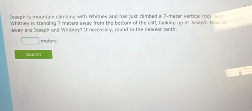 Joseph is mountain climbing with Whitney and has just climbed a 7-meter vertical rock face. 
Whitney is standing 7 meters away from the bottom of the cliff, looking up at Joseph. How far 
away are Joseph and Whitney? If necessary, round to the nearest tenth.
meters
Submit