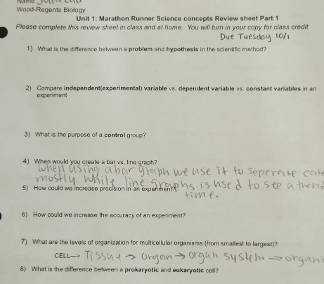 Wood-Regents Biology 
Unit 1: Marathon Runner Science concepts Review sheet Part 1 
Please complete this review sheet in class and at home. You will turn in your copy for class credit 
1) What is the difference between a problem and hypothesis in the scientific method? 
2) Compare independent(experimental) variable vs. dependent variable vs. constant variables in an 
experiment 
3) What is the purpose of a controll group? 
4) When would you create a bar vs. line graph? 
5) How could we increase precision in an experiment? 
6) How could we increase the accuracy of an experiment? 
7) What are the levels of organization for multicellular organisms (from smallest to largest)? 
CELL 
8) What is the difference between a prokaryotic and eukaryotic cell?