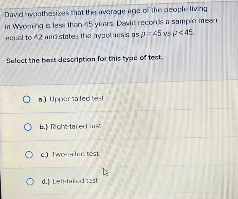 David hypothesizes that the average age of the people living
in Wyoming is less than 45 years. David records a sample mean
equal to 42 and states the hypothesis as mu =45 vS mu <45</tex>. 
Select the best description for this type of test.
a.) Upper-tailed test
b.) Right-tailed test
c.) Two-tailed test
d.) Left-tailed test