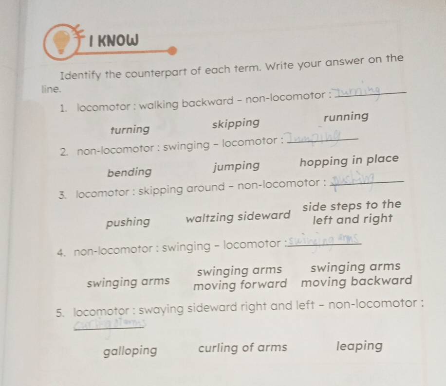 KNOW
Identify the counterpart of each term. Write your answer on the
line.
1. locomotor : walking backward - non-locomotor :
_
turning skipping running
2. non-locomotor : swinging - locomotor :_
bending jumping hopping in place
3. locomotor : skipping around - non-locomotor :_
pushing waltzing sideward side steps to the
left and right
4. non-locomotor : swinging - locomotor_
swinging arms swinging arms
swinging arms moving forward moving backward 
5. locomotor : swaying sideward right and left - non-locomotor :
_
galloping curling of arms leaping