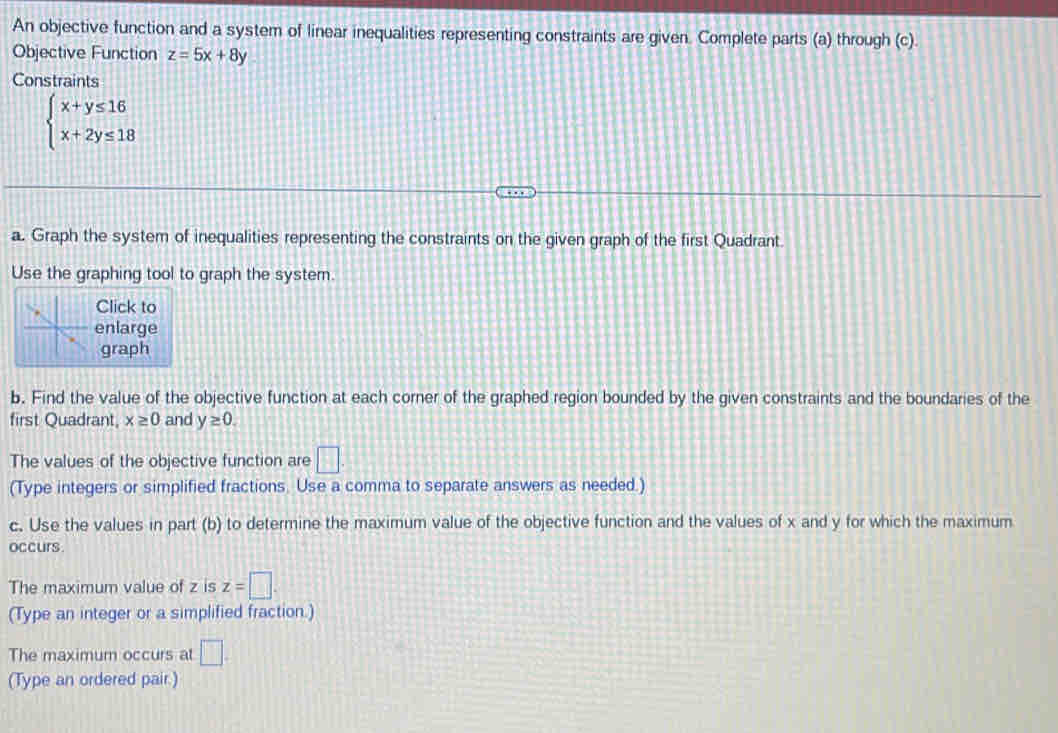 An objective function and a system of linear inequalities representing constraints are given. Complete parts (a) through (c). 
Objective Function z=5x+8y
Constraints
beginarrayl x+y≤ 16 x+2y≤ 18endarray.
a. Graph the system of inequalities representing the constraints on the given graph of the first Quadrant. 
Use the graphing tool to graph the system. 
Click to 
enlarge 
graph 
b. Find the value of the objective function at each corner of the graphed region bounded by the given constraints and the boundaries of the 
first Quadrant, x≥ 0 and y≥ 0. 
The values of the objective function are □. 
(Type integers or simplified fractions. Use a comma to separate answers as needed.) 
c. Use the values in part (b) to determine the maximum value of the objective function and the values of x and y for which the maximum 
occurs. 
The maximum value of z is z=□. 
(Type an integer or a simplified fraction.) 
The maximum occurs at □. 
(Type an ordered pair.)