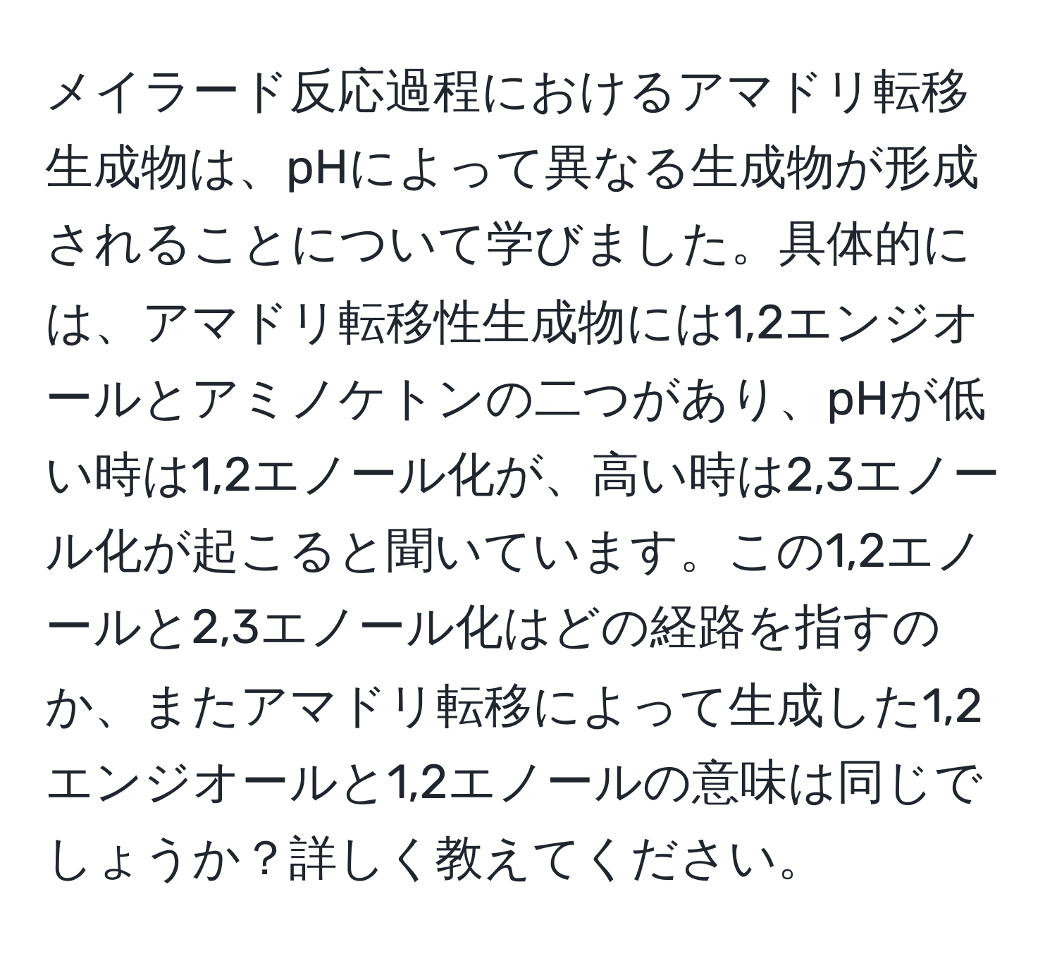 メイラード反応過程におけるアマドリ転移生成物は、pHによって異なる生成物が形成されることについて学びました。具体的には、アマドリ転移性生成物には1,2エンジオールとアミノケトンの二つがあり、pHが低い時は1,2エノール化が、高い時は2,3エノール化が起こると聞いています。この1,2エノールと2,3エノール化はどの経路を指すのか、またアマドリ転移によって生成した1,2エンジオールと1,2エノールの意味は同じでしょうか？詳しく教えてください。