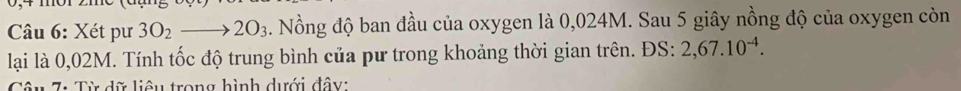 Xét pư 3O_2to 2O_3 2. Nồng độ ban đầu của oxygen là 0,024M. Sau 5 giây nồng độ của oxygen còn 
lại là 0,02M. Tính tốc độ trung bình của pư trong khoảng thời gian trên. ĐS: 2,67.10^(-4). 
7: Từ dữ liêu trong hình dưới đây: