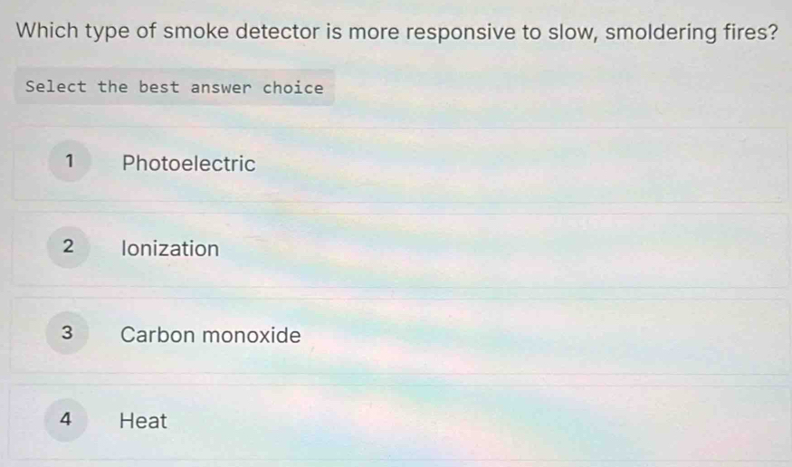 Which type of smoke detector is more responsive to slow, smoldering fires?
Select the best answer choice
1 Photoelectric
2 Ionization
3 Carbon monoxide
4 Heat