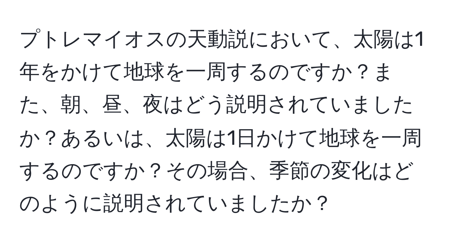 プトレマイオスの天動説において、太陽は1年をかけて地球を一周するのですか？また、朝、昼、夜はどう説明されていましたか？あるいは、太陽は1日かけて地球を一周するのですか？その場合、季節の変化はどのように説明されていましたか？