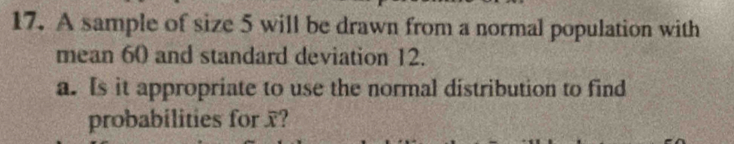 A sample of size 5 will be drawn from a normal population with 
mean 60 and standard deviation 12. 
a. Is it appropriate to use the normal distribution to find 
probabilities for x?