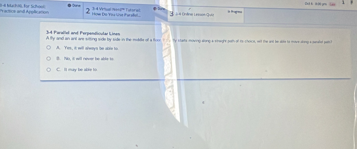 Oct 6 8:00 pm Laze 1
3-4 MathXL for School: Done 3-4 Virtual Nerd™' Tutorial: Done
2
Practice and Application How Do You Use Parallel... 3-4 Online Lesson Quiz In Progress
3-4 Parallel and Perpendicular Lines
A fly and an ant are sitting side by side in the middle of a floor. I_ fly starts moving along a straight path of its choice, will the ant be able to move along a parallel path?
A. Yes, it will always be able to.
B. No, it will never be able to.
C. It may be able to