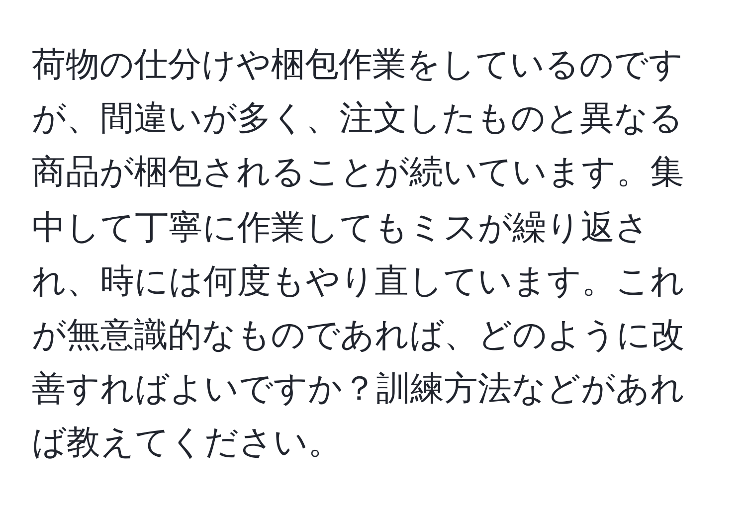 荷物の仕分けや梱包作業をしているのですが、間違いが多く、注文したものと異なる商品が梱包されることが続いています。集中して丁寧に作業してもミスが繰り返され、時には何度もやり直しています。これが無意識的なものであれば、どのように改善すればよいですか？訓練方法などがあれば教えてください。