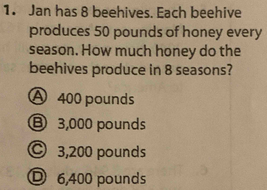 Jan has 8 beehives. Each beehive
produces 50 pounds of honey every
season. How much honey do the
beehives produce in 8 seasons?
A 400 pounds
⑧ 3,000 pounds
© 3,200 pounds
O 6,400 pounds