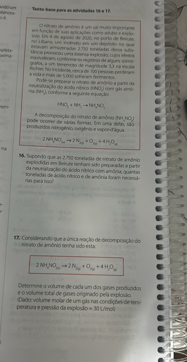 ndo um Texto-base para as atividades 16 e 17.
alancea-
o é:
O nitrato de amônio é um sal muito importante
em função de suas aplicações como adubo e explo-
sivo. Em 4 de agosto de 2020, no porto de Beirute,
no Líbano, um incêndio em um depósito no qual
estavam armazenadas 2.750 toneladas dessa subs-
pleta- tância provocou uma intensa explosão, cujos efeitos
xima- equivaleram, conforme os registros de alguns sismó-
grafos, a um terremoto de magnitude 3,3 na escala
Richter. No incidente, cerca de 100 pessoas perderam
a vida e mais de 5,000 sofreram ferimentos.
Pode-se preparar o nitrato de amônio a partir da
neutralização do ácido nítrico (HNO ) com gás amô-
nia (NH_3) , conforme a seguinte equação:
sen-
HNO_3+NH_3to NH_4NO_3
A decomposição do nitrato de amônio (NH_4NO_3)
pode ocorrer de várias formas. Em uma delas, são
produzidos nitrogênio, oxigênio e vapor-d'água.
2NH_4NO_3(s)to 2N_2(g)+O_2(g)+4H_2O_(g)
na
16. Supondo que as 2.750 toneladas de nitrato de amônio
explodidas em Beirute tenham sido preparadas a partir
da neutralização do ácido nítrico com amônia, quantas
toneladas de ácido nítrico e de amônia foram necessá-
rias para isso?
17. Considerando que a única reação de decomposição do
nitrato de amônio tenha sido esta:
2NH_4NO_3(s)to 2N_2(g)+O_2(g)+4H_2O_(g)
Determine o volume de cada um dos gases produzidos
e o volume total de gases originado pela explosão.
(Dado: volume molar de um gás nas condições de tem-
peratura e pressão da explosão =30L/mol)