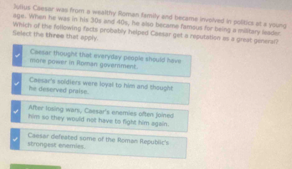 Julius Caesar was from a wealthy Roman family and became involved in politics at a young
age. When he was in his 30s and 40s, he also became famous for being a military leader.
Which of the following facts probably helped Caesar get a reputation as a great general?
Select the three that apply.
Caesar thought that everyday people should have
more power in Roman government.
Caesar's soldiers were loyal to him and thought
he deserved praise.
After losing wars, Caesar's enemies often joined
him so they would not have to fight him again.
Caesar defeated some of the Roman Republic's
strongest enemies.