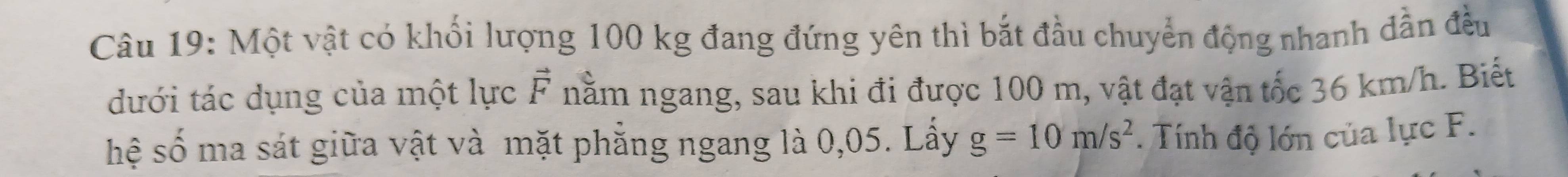 Một vật có khối lượng 100 kg đang đứng yên thì bắt đầu chuyển động nhanh dẫn đều 
dưới tác dụng của một lực F nằm ngang, sau khi đi được 100 m, vật đạt vận tốc 36 km/h. Biết 
hệ số ma sát giữa vật và mặt phẳng ngang là 0,05. Lấy g=10m/s^2. Tính độ lớn của lực F.