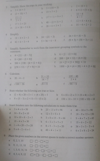 Simplify. Show the steps in your working
b 5* (10+3) c 2+10* 3
a 5* 10+3 23+7* 2 f 6* 2-(3+3)
d (2+10)* 3
9  (15-5)/2* 5  h (17+1)/ 9+2 1  (16-4)/4-1 
j 17+3* 21 k 48-(2+3)* 2 12* 4-4* 8
m 15+30-3+6 n 20-6+3+3 。 10-4* 2/ 2
4 Simplify.
a 18-4* 2-3 b 14-(21+3) c 24/ 8* (6-5)
d 42/ 6-3-4 5+36/ 6-8 f (8+3)* (30+3)+11
5 Simplify. Remember to work from the innermost grouping symbols to the
outermost.
a 4+[12-(8-5)] b 6+[2-(2* 0)]
c 8+[60-(2+8)] d 200-[(4+12)-(6+2)]
9 200*  100-[4* (2+8)] f (6+[5* (2+30)])* 10
9 [(30+12)-(7+9)]* 10 h 1000-[6* (4+20)-4* (3+0)]
6 Calculate.
a 20-4+2 b  (31-10)/14-7   (100-40)/5* 4 
d sqrt(100-36) e sqrt(8+8) f sqrt(90-9)
7 State whether the following are true or false.
a (1+4)* 20+5=1+(4* 20)+5 b 6* (4+2)* 3>(6* 4)+2* 3
c 8+(5-3)* 2<8+5-(3* 2) d 100+10+10>(100+10)+10
8 Insert brackets into the following calculations to make them true.
a 3* 4+6=30 b 25-15* 9=90 c 40-10* 3=90
d 14-9* 2=10 @ 12+3+5=3 f 19-9* 15=150
g 10+10+6-2=5 h 3+8* 15-9=66 i 9-4* 7+2=45
j 10-4* 5=30 k 6+3+3* 5=5 1 15-6+2=12
m 1+4* 20+5=20 n 8+5-3* 2=20 。 36+3* 3-3=6
P 3* 4-2+6=1 q 40+4+1=11 r 6+2* 8+2=24
9 Place the given numbers in the correct spaces to make a correct number sentenca.
a 0, 2, 5, 10 □ -□ +□ =□
b 9, 11, 13, 18 □ -□ +□ =□
c 1, 3, 8, 14, 16 □ +(□ -□ )-□ =□
d 4, 5, 6, 9, 12 (□ +□ )-(□ -□ )=□