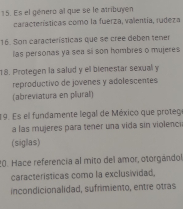 Es el género al que se le atribuyen 
características como la fuerza, valentía, rudeza 
16. Son características que se cree deben tener 
las personas ya sea si son hombres o mujeres 
18. Protegen la salud y el bienestar sexual y 
reproductivo de jovenes y adolescentes 
(abreviatura en plural) 
19. Es el fundamente legal de México que protege 
a las mujeres para tener una vida sin violencia 
(siglas) 
20. Hace referencia al mito del amor, otorgándol 
caracteristicas como la exclusividad, 
incondicionalidad, sufrimiento, entre otras