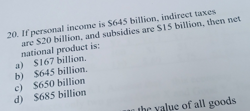 If personal income is $645 billion, indirect taxes
are $20 billion, and subsidies are $15 billion, then net
national product is:
a) $167 billion.
b) $645 billion.
c) $650 billion
d) $685 billion
the yalue of all goods