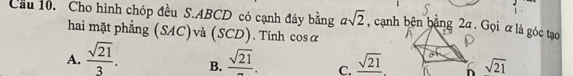 Cầu 10. Cho hình chóp đều S. ABCD có cạnh đáy bằng asqrt(2) , cạnh bên bằng 2a. Gọi α là góc tạo
hai mặt phẳng (SAC) và (SCD). Tính cos alpha
A.  sqrt(21)/3 . B. frac sqrt(21). C. _ sqrt(21) sqrt(21)