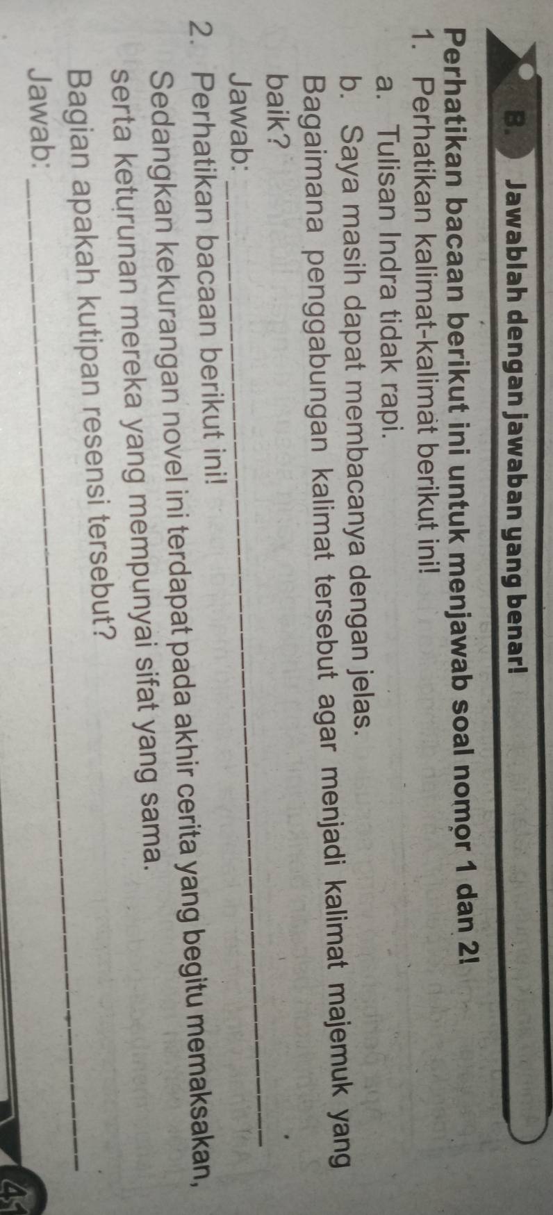 Jawablah dengan jawaban yang benar! 
Perhatikan bacaan berikut ini untuk menjawab soal nomor 1 dan 2! 
1. Perhatikan kalimat-kalimat berikut ini! 
a. Tulisan Indra tidak rapi. 
b. Saya masih dapat membacanya dengan jelas. 
Bagaimana penggabungan kalimat tersebut agar menjadi kalimat majemuk yang 
baik? 
Jawab: 
_ 
2. Perhatikan bacaan berikut ini! 
Sedangkan kekurangan novel ini terdapat pada akhir cerita yang begitu memaksakan, 
serta keturunan mereka yang mempunyai sifat yang sama. 
Bagian apakah kutipan resensi tersebut? 
Jawab: 
4