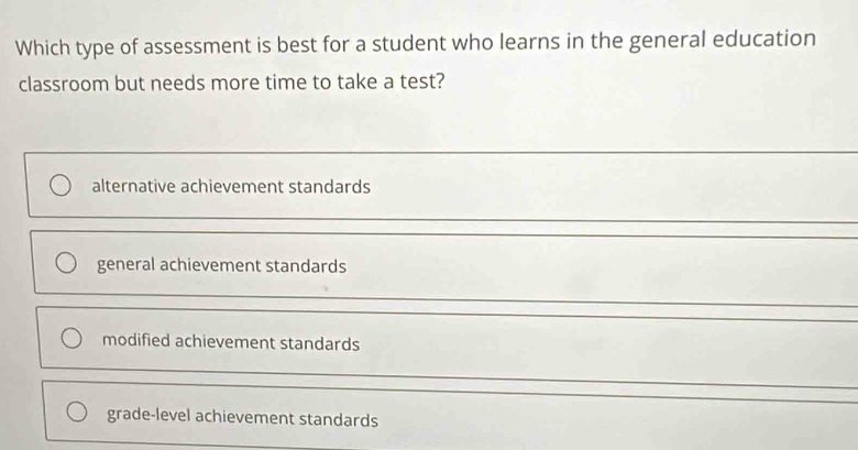 Which type of assessment is best for a student who learns in the general education
classroom but needs more time to take a test?
alternative achievement standards
general achievement standards
modified achievement standards
grade-level achievement standards