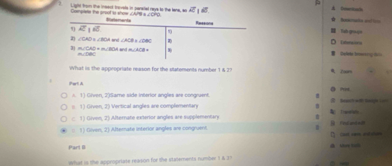 Light from the insect travels in parallel rays to the lens, so overline AC|overline BD. 
Downloads
Complete the proof to show ∠ APB. ∠ CPO. Bookmarics and loms
Statements Reasons Tab groups
1) overline AC|overline BD. 
1)
2) ∠ CAD≌ ∠ BOA and ∠ ACB≌ ∠ DBC 2) Extensiona
3) m∠ CAD= m∠ BOA and m∠ ACB= 3) Delete broweing dalle
m∠ DBC
What is the appropriate reason for the statements number 1 & 2?
Zoorn
Part A
Print
A. 1) Given, 2)Same side interior angles are congruent.
④ Searchrieth Borgls Ci
≡ 1) Given, 2) Vertical angles are complementary 7
Travslate
c. 1) Given, 2) Alternate exterior angles are supplementary.
1) Given, 2) Alternate interior angles are congruent. B Fied and edit
□ cast save, and shve
Part B Shore trios
What is the appropriate reason for the statements number 1 & 3?