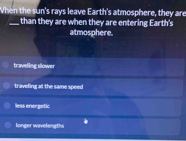 When the sun’s rays leave Earth’s atmosphere, they are
_than they are when they are entering Earth’s
atmosphere.
traveling slower
traveling at the same speed
less energetic
longer wavelengths