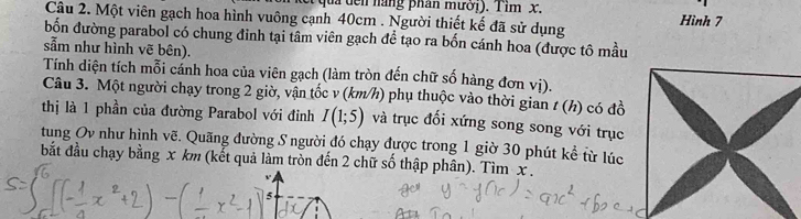 quả đên năng phân mưới). Tim x. 
Câu 2. Một viên gạch hoa hình vuông cạnh 40cm. Người thiết kế đã sử dụng Hình 7
bốn đường parabol có chung đỉnh tại tâm viên gạch đề tạo ra bốn cánh hoa (được tô mầu 
sẵm như hình vẽ bên). 
Tính diện tích mỗi cánh hoa của viên gạch (làm tròn đến chữ số hàng đơn vị). 
Câu 3. Một người chạy trong 2 giờ, vận tốc v (km/h) phụ thuộc vào thời gian / (h) có đồ 
thị là 1 phần của đường Parabol với đỉnh I(1;5) và trục đối xứng song song với trục 
tung Ov như hình vẽ. Quãng đường S người đó chạy được trong 1 giờ 30 phút kể từ lúc 
bắt đầu chạy bằng x km (kết quả làm tròn đến 2 chữ số thập phân). Tìm x.