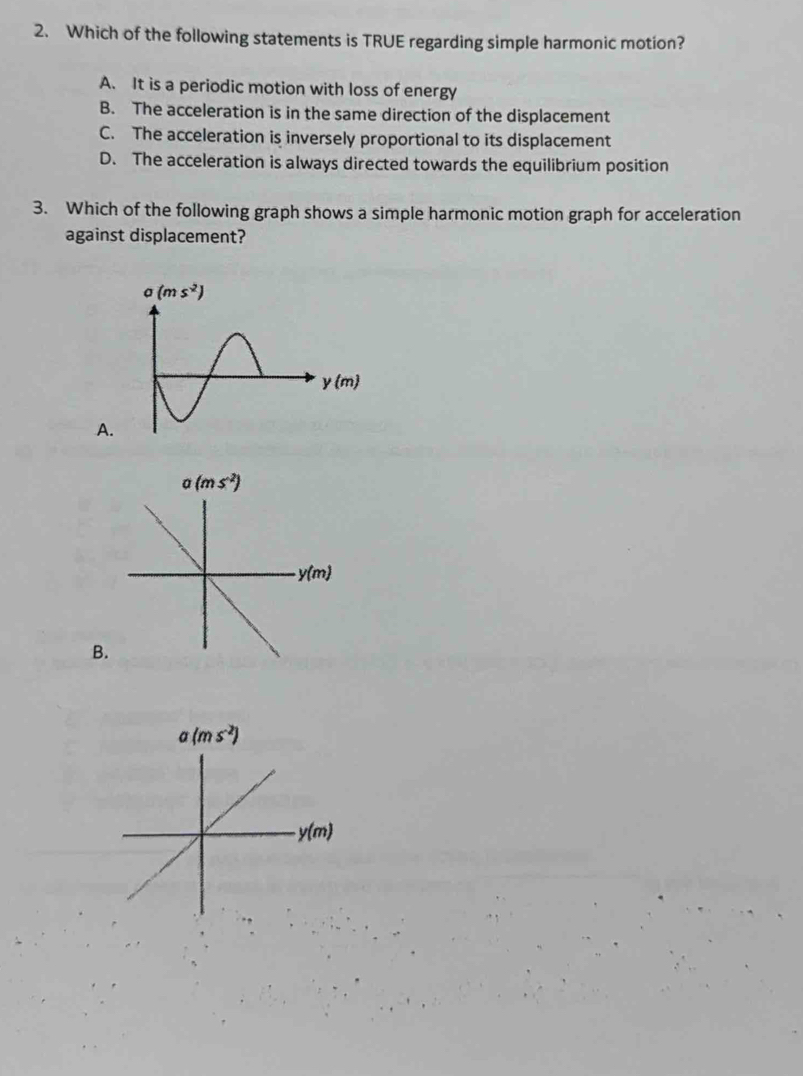 Which of the following statements is TRUE regarding simple harmonic motion?
A. It is a periodic motion with loss of energy
B. The acceleration is in the same direction of the displacement
C. The acceleration is inversely proportional to its displacement
D. The acceleration is always directed towards the equilibrium position
3. Which of the following graph shows a simple harmonic motion graph for acceleration
against displacement?
A
B.
a(ms^(-2))