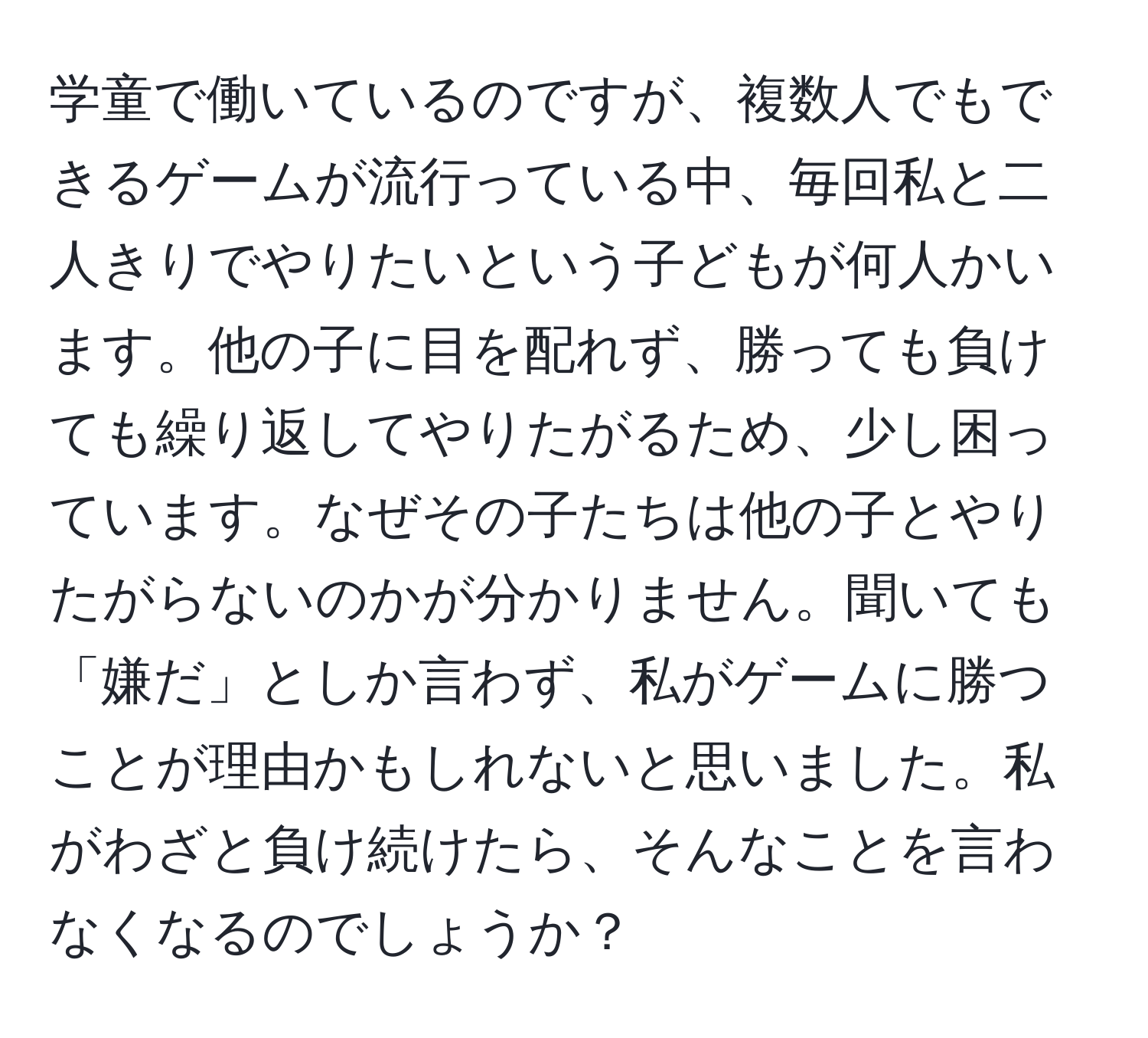 学童で働いているのですが、複数人でもできるゲームが流行っている中、毎回私と二人きりでやりたいという子どもが何人かいます。他の子に目を配れず、勝っても負けても繰り返してやりたがるため、少し困っています。なぜその子たちは他の子とやりたがらないのかが分かりません。聞いても「嫌だ」としか言わず、私がゲームに勝つことが理由かもしれないと思いました。私がわざと負け続けたら、そんなことを言わなくなるのでしょうか？