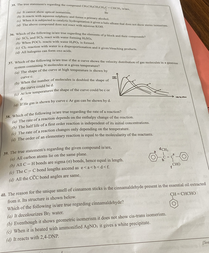 The true statement/s regarding the compound CH CH_3CH_2CH_2CH_2C=CHCH_3 is/are,
(a) It cannot show optical isomerism. Br
(b) It reacts with aqueous sulphuric and forms a primary alcohol.
(c) When it is subjected to catalytic hydrogenation it gives a halo alkane that does not show stereo isomerism.
(d) The above compound does not react with aqueous KOH.
36. Which of the following is/are true regarding the elements of p block and their compounds?
(a) SCl₄ and SCl_6 react with water forming H_2SO_4.
(b) When POCl₃ reacts with water H_3PO. is formed.
(c) Cl₂ reaction with water is a disproportionation and it gives bleaching products.
(d) All halogens can form oxo acids.
37. Which of the following is/are true if the a curve shows the velocity distribution of gas molecules in a gascous
system containing N molecules at a given temperature?
(a) The shape of the curve at high temperature is shown by
curve c.
(b) When the number of molecules is doubled the shape 
the curve could be d.
(c) At low temperatures the shape of the curve could be c
d.
(d) If He gas is shown by curve c Ar gas can be shown by
38. Which of the following is/are true regarding the rate of a reaction?
(a) The rate of a reaction depends on the enthalpy change of the reaction.
(b) The half life of a first order reaction is independent of its initial concentrations.
(c) The rate of a reaction changes only depending on the temperature.
(d) The order of an elementary reaction is equal to the molecularity of the reactants.
39. The true statement/s regarding the given compound is/are,
dCH_3
a
(a) All carbon atoms lie on the same plane.
(b) All C — H bonds are sigma (σ) bonds, hence equal in length. - 1/b c=c^e-0
CHO
(c) The C — C bond lengths ascend as e
f
(d) All the cwidehat CC bond angles are same.
40. The reason for the unique smell of cinnamon sticks is the cinnamaldehyde present in the essential oil extracted
CH=CHCHO
from it. Its structure is shown below.
Which of the following is/are true regarding cinnamaldehyde?
(a) It decolourizes Br_2 water.
(b) Eventhough it shows geometric isomerism it does not show cis-trans isomerism.
(c) When it is heated with ammonified AgNO_3 it gives a white precipitate.
(d) It reacts with 2,4-DNP.
[See