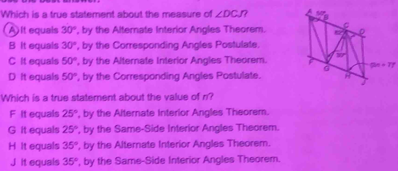 A
Which is a true statement about the measure of ∠ DCJ 7 50° B
A It equals 30° ', by the Alternate Interior Angles Theorem. D
B It equals 30° , by the Corresponding Angles Postulate,
30°
C It equals 50° ', by the Alternate Interior Angles Theorem. F
G (2n+T)^circ 
D it equals 50° ', by the Corresponding Angles Postulate. A
Which is a true statement about the value of n?
F It equals 25° , by the Alternate Interior Angles Theorem.
G it equals 25° , by the Same-Side Interior Angles Theorem.
H It equals 35° , by the Alternate Interior Angles Theorem.
J it equals 35° , by the Same-Side Interior Angles Theorem.